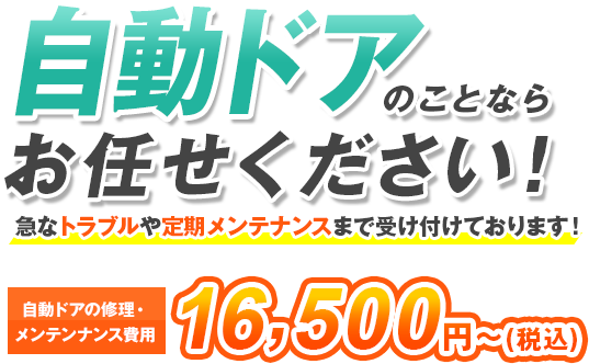 自動ドアのことならお任せください! 急なトラブルや定期メンテナンスまで受け付けております! 修理費用16,500円~(税込) ※材料、部品代が必要な場合は別途費用がかかります。